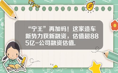 “宁王”再加码！这家造车新势力获新融资，估值超885亿-公司融资估值.