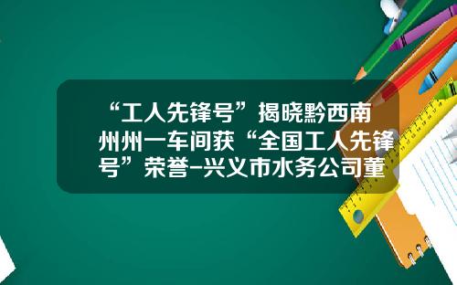 “工人先锋号”揭晓黔西南州州一车间获“全国工人先锋号”荣誉-兴义市水务公司董事长.
