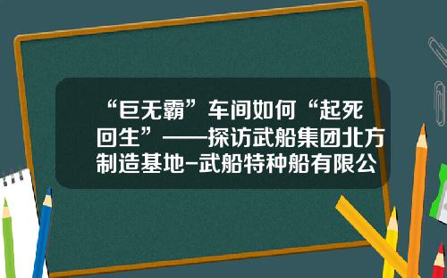 “巨无霸”车间如何“起死回生”——探访武船集团北方制造基地-武船特种船有限公司.