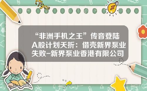 “非洲手机之王”传音登陆A股计划夭折：借壳新界泵业失败-新界泵业香港有限公司