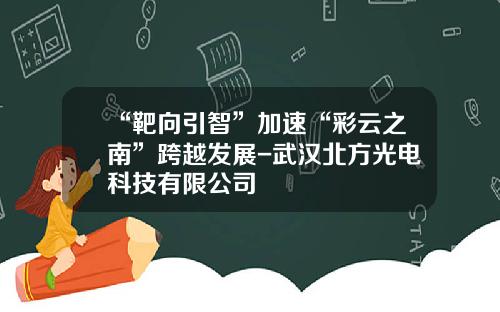 “靶向引智”加速“彩云之南”跨越发展-武汉北方光电科技有限公司