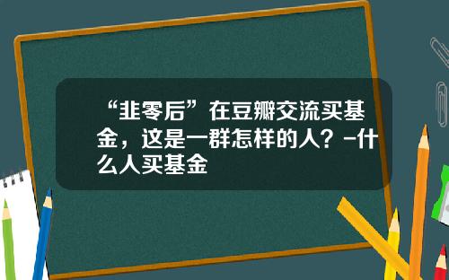 “韭零后”在豆瓣交流买基金，这是一群怎样的人？-什么人买基金