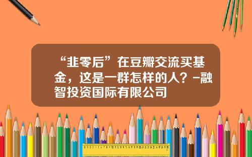 “韭零后”在豆瓣交流买基金，这是一群怎样的人？-融智投资国际有限公司