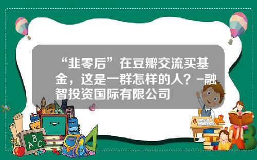 “韭零后”在豆瓣交流买基金，这是一群怎样的人？-融智投资国际有限公司