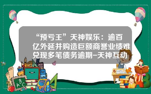“预亏王”天神娱乐：逾百亿外延并购造巨额商誉业绩难兑现多笔债务逾期-天神互动公司怎么样