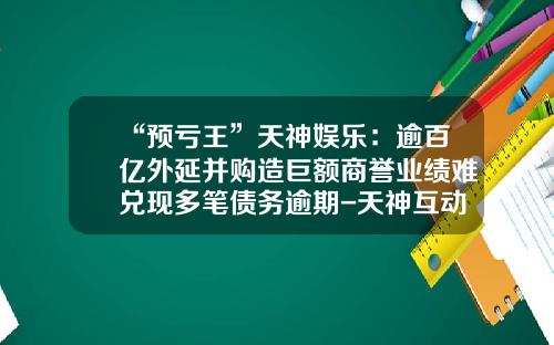 “预亏王”天神娱乐：逾百亿外延并购造巨额商誉业绩难兑现多笔债务逾期-天神互动公司怎么样
