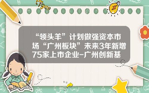 “领头羊”计划做强资本市场“广州板块”未来3年新增75家上市企业-广州创新基金