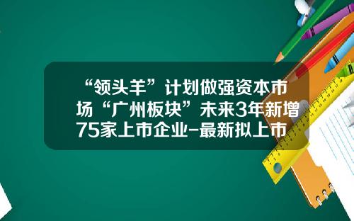 “领头羊”计划做强资本市场“广州板块”未来3年新增75家上市企业-最新拟上市公司名单