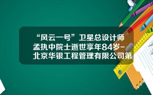 “风云一号”卫星总设计师孟执中院士逝世享年84岁-北京华银工程管理有限公司第一分公司