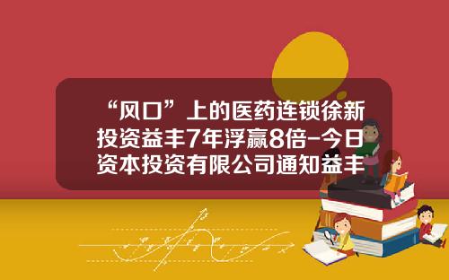 “风口”上的医药连锁徐新投资益丰7年浮赢8倍-今日资本投资有限公司通知益丰