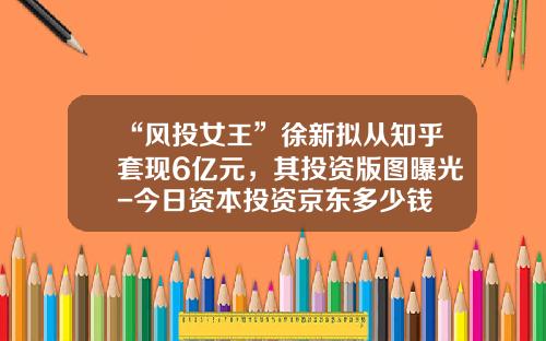 “风投女王”徐新拟从知乎套现6亿元，其投资版图曝光-今日资本投资京东多少钱