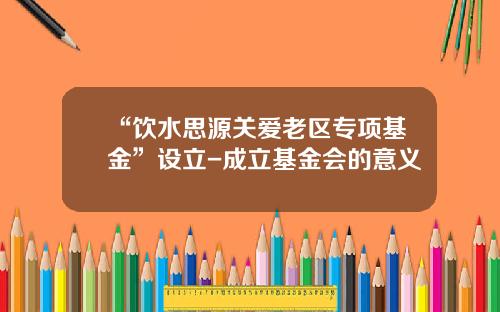 “饮水思源关爱老区专项基金”设立-成立基金会的意义
