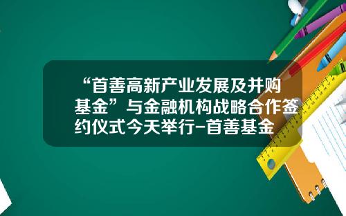 “首善高新产业发展及并购基金”与金融机构战略合作签约仪式今天举行-首善基金