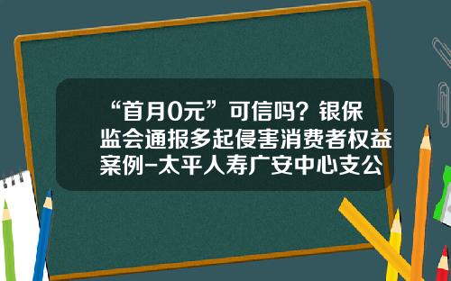 “首月0元”可信吗？银保监会通报多起侵害消费者权益案例-太平人寿广安中心支公司
