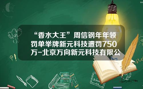 “香水大王”周信钢年年领罚单举牌新元科技遭罚750万-北京万向新元科技有限公司