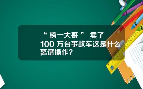 “ 榜一大哥 ” 卖了 100 万台事故车这是什么离谱操作？
