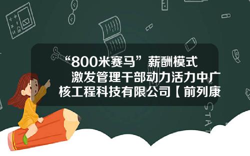 “800米赛马”薪酬模式 激发管理干部动力活力中广核工程科技有限公司【前列康】