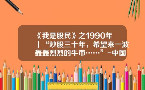 《我是股民》之1990年丨“炒股三十年，希望来一波轰轰烈烈的牛市……”-中国股市有多少年历史