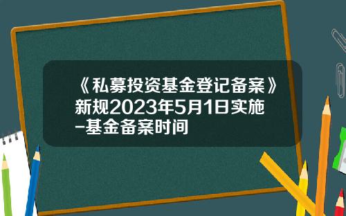 《私募投资基金登记备案》新规2023年5月1日实施-基金备案时间