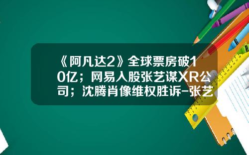 《阿凡达2》全球票房破10亿；网易入股张艺谋XR公司；沈腾肖像维权胜诉-张艺谋公司