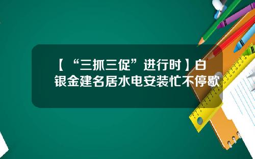 【“三抓三促”进行时】白银金建名居水电安装忙不停歇