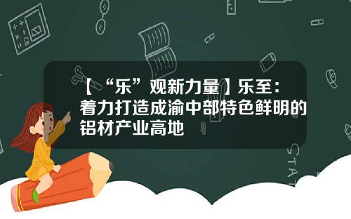 【“乐”观新力量】乐至：着力打造成渝中部特色鲜明的铝材产业高地