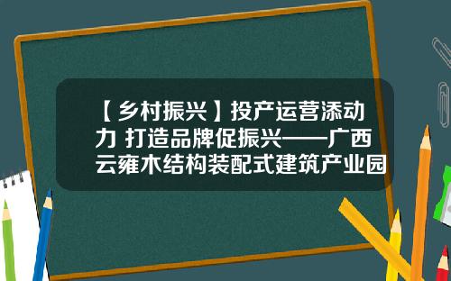 【乡村振兴】投产运营添动力 打造品牌促振兴——广西云雍木结构装配式建筑产业园正式投产运营