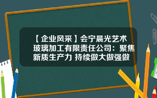 【企业风采】会宁晨光艺术玻璃加工有限责任公司：聚焦新质生产力 持续做大做强做优玻璃产业