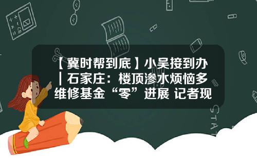 【冀时帮到底】小吴接到办｜石家庄：楼顶渗水烦恼多 维修基金“零”进展 记者现场帮忙 问题究竟卡在哪里？