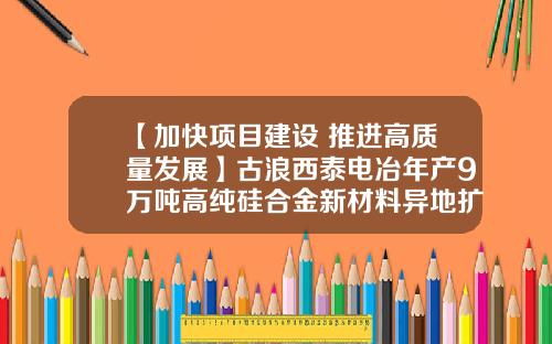 【加快项目建设 推进高质量发展】古浪西泰电冶年产9万吨高纯硅合金新材料异地扩建项目建设有序推进