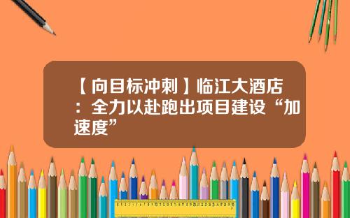 【向目标冲刺】临江大酒店：全力以赴跑出项目建设“加速度”