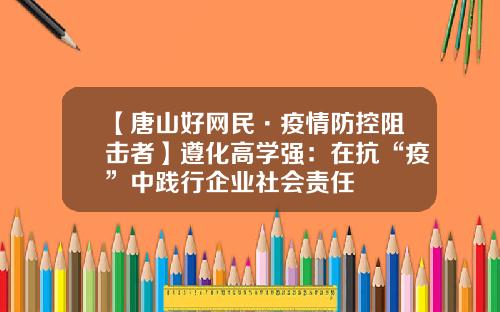 【唐山好网民·疫情防控阻击者】遵化高学强：在抗“疫”中践行企业社会责任