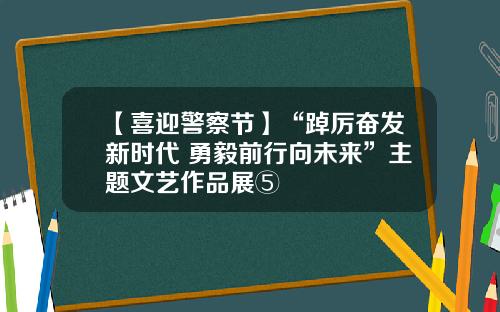 【喜迎警察节】“踔厉奋发新时代 勇毅前行向未来”主题文艺作品展⑤
