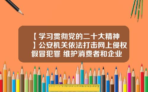 【学习贯彻党的二十大精神】公安机关依法打击网上侵权假冒犯罪 维护消费者和企业合法权益 公布10起典型案例