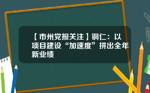 【市州党报关注】铜仁：以项目建设“加速度”拼出全年新业绩