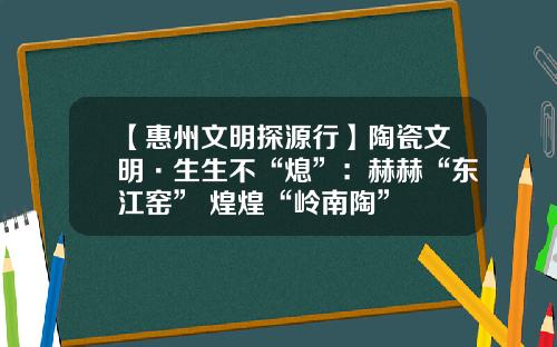 【惠州文明探源行】陶瓷文明·生生不“熄”：赫赫“东江窑” 煌煌“岭南陶”