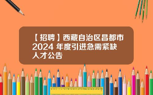 【招聘】西藏自治区昌都市2024 年度引进急需紧缺人才公告