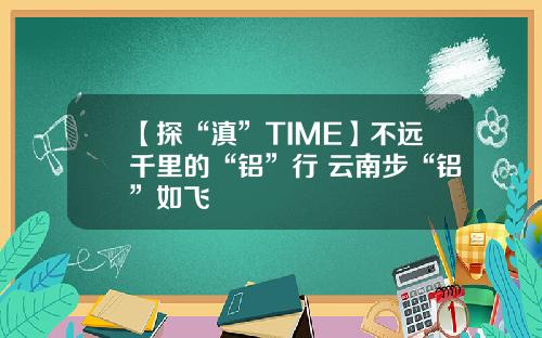 【探“滇”TIME】不远千里的“铝”行 云南步“铝”如飞