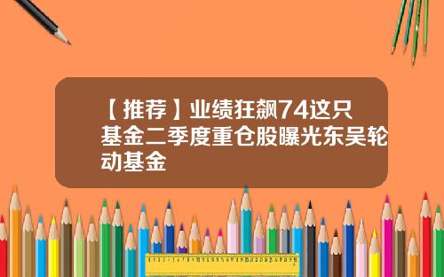 【推荐】业绩狂飙74这只基金二季度重仓股曝光东吴轮动基金