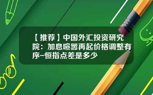 【推荐】中国外汇投资研究院：加息喧嚣再起价格调整有序-恒指点差是多少