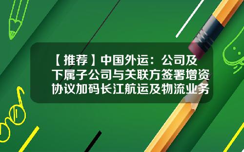 【推荐】中国外运：公司及下属子公司与关联方签署增资协议加码长江航运及物流业务-中国长江航运集团物资总公司