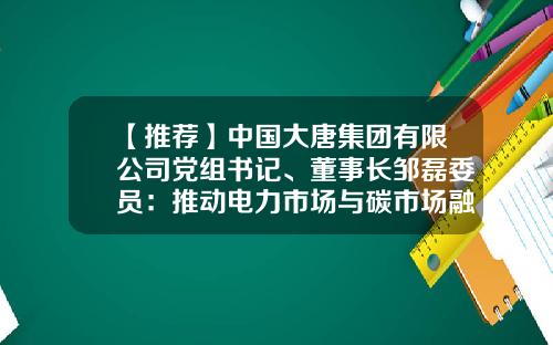 【推荐】中国大唐集团有限公司党组书记、董事长邹磊委员：推动电力市场与碳市场融合发展-中国大唐电力集团公司