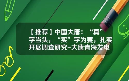 【推荐】中国大唐：“真”字当头，“实”字为要，扎实开展调查研究-大唐青海发电有限公司