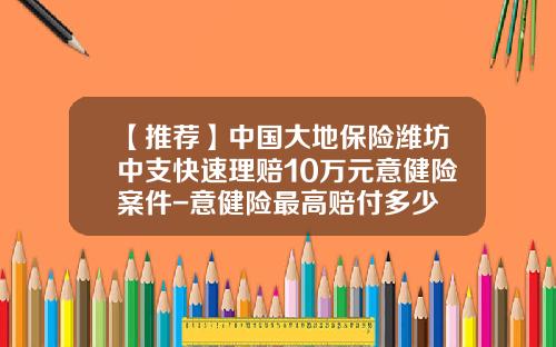 【推荐】中国大地保险潍坊中支快速理赔10万元意健险案件-意健险最高赔付多少