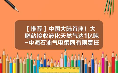 【推荐】中国大陆首座！大鹏站接收液化天然气达1亿吨-中海石油气电集团有限责任公司