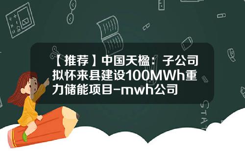 【推荐】中国天楹：子公司拟怀来县建设100MWh重力储能项目-mwh公司