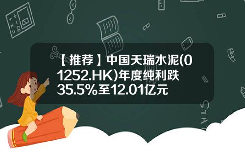 【推荐】中国天瑞水泥(01252.HK)年度纯利跌35.5%至12.01亿元-天瑞水泥多少钱一吨