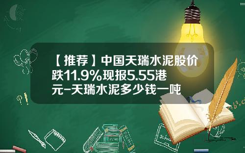 【推荐】中国天瑞水泥股价跌11.9%现报5.55港元-天瑞水泥多少钱一吨