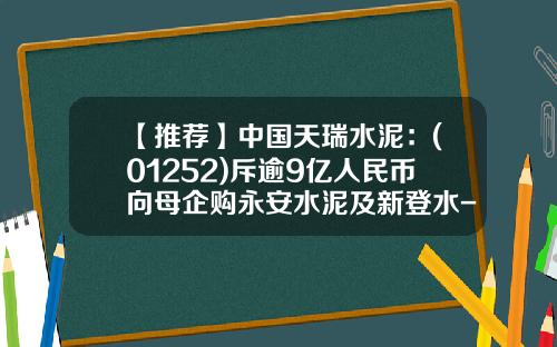 【推荐】中国天瑞水泥：(01252)斥逾9亿人民币向母企购永安水泥及新登水-天瑞水泥一袋多少斤