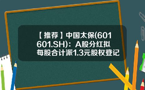 【推荐】中国太保(601601.SH)：A股分红拟每股合计派1.3元股权登记日6月29日-太保近期分红是多少